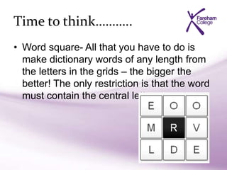 Time to think………..
• Word square- All that you have to do is
make dictionary words of any length from
the letters in the grids – the bigger the
better! The only restriction is that the word
must contain the central letter.
 