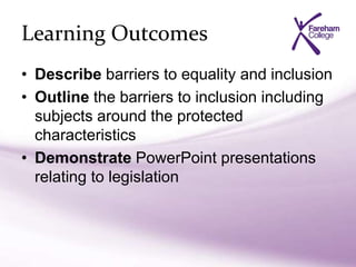 Learning Outcomes
• Describe barriers to equality and inclusion
• Outline the barriers to inclusion including
subjects around the protected
characteristics
• Demonstrate PowerPoint presentations
relating to legislation
 