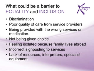What could be a barrier to
EQUALITY and INCLUSION
• Discrimination
• Poor quality of care from service providers
• Being provided with the wrong services or
medication.
• Not being given choice
• Feeling isolated because family lives abroad
• Incorrect signposting to services
• Lack of resources, interpreters, specialist
equipment.
 