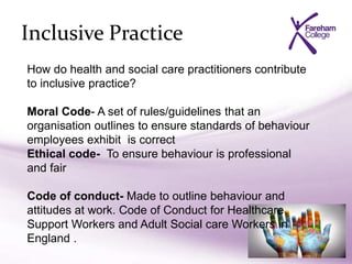 Inclusive Practice
How do health and social care practitioners contribute
to inclusive practice?
Moral Code- A set of rules/guidelines that an
organisation outlines to ensure standards of behaviour
employees exhibit is correct
Ethical code- To ensure behaviour is professional
and fair
Code of conduct- Made to outline behaviour and
attitudes at work. Code of Conduct for Healthcare
Support Workers and Adult Social care Workers in
England .
 