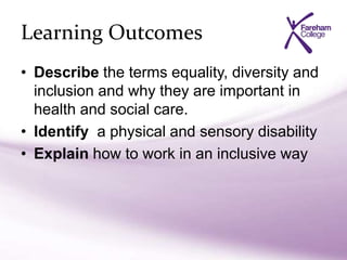 Learning Outcomes
• Describe the terms equality, diversity and
inclusion and why they are important in
health and social care.
• Identify a physical and sensory disability
• Explain how to work in an inclusive way
 
