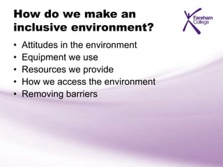 How do we make an
inclusive environment?
• Attitudes in the environment
• Equipment we use
• Resources we provide
• How we access the environment
• Removing barriers
 