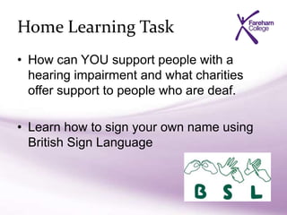 Home Learning Task
• How can YOU support people with a
hearing impairment and what charities
offer support to people who are deaf.
• Learn how to sign your own name using
British Sign Language
 