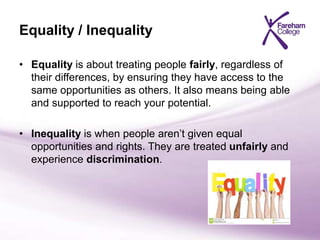 Equality / Inequality
• Equality is about treating people fairly, regardless of
their differences, by ensuring they have access to the
same opportunities as others. It also means being able
and supported to reach your potential.
• Inequality is when people aren’t given equal
opportunities and rights. They are treated unfairly and
experience discrimination.
 
