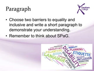 Paragraph
• Choose two barriers to equality and
inclusive and write a short paragraph to
demonstrate your understanding.
• Remember to think about SPaG.
 