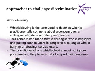 Approaches to challenge discrimination
Whistleblowing
• Whistleblowing is the term used to describe when a
practitioner tells someone about a concern over a
colleague who demonstrates poor practice.
• This concern can range from a colleague who is negligent
and putting service users in danger to a colleague who is
bullying or abusing service users.
• The practitioner who is whistleblowing must not ignore
poor practice, they have a duty to report their concerns.
 