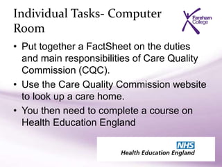 Individual Tasks- Computer
Room
• Put together a FactSheet on the duties
and main responsibilities of Care Quality
Commission (CQC).
• Use the Care Quality Commission website
to look up a care home.
• You then need to complete a course on
Health Education England
 