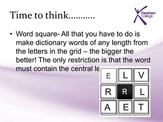 Time to think………..
• Word square- All that you have to do is
make dictionary words of any length from
the letters in the grid – the bigger the
better! The only restriction is that the word
must contain the central letter.
V
LR
TA E
L
 