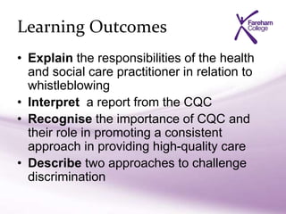 Learning Outcomes
• Explain the responsibilities of the health
and social care practitioner in relation to
whistleblowing
• Interpret a report from the CQC
• Recognise the importance of CQC and
their role in promoting a consistent
approach in providing high-quality care
• Describe two approaches to challenge
discrimination
 