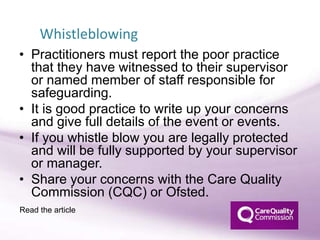 • Practitioners must report the poor practice
that they have witnessed to their supervisor
or named member of staff responsible for
safeguarding.
• It is good practice to write up your concerns
and give full details of the event or events.
• If you whistle blow you are legally protected
and will be fully supported by your supervisor
or manager.
• Share your concerns with the Care Quality
Commission (CQC) or Ofsted.
Whistleblowing
Read the article
 