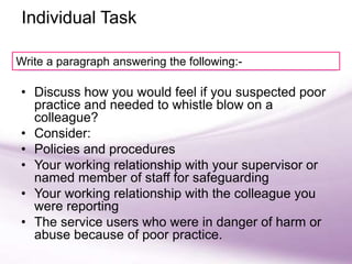 Group activity
• Discuss how you would feel if you suspected poor
practice and needed to whistle blow on a
colleague?
• Consider:
• Policies and procedures
• Your working relationship with your supervisor or
named member of staff for safeguarding
• Your working relationship with the colleague you
were reporting
• The service users who were in danger of harm or
abuse because of poor practice.
Individual Task
Write a paragraph answering the following:-
 