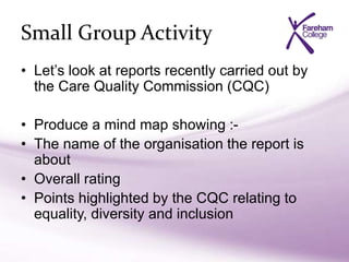 Small Group Activity
• Let’s look at reports recently carried out by
the Care Quality Commission (CQC)
• Produce a mind map showing :-
• The name of the organisation the report is
about
• Overall rating
• Points highlighted by the CQC relating to
equality, diversity and inclusion
 
