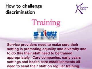How to challenge
discrimination
Training
Service providers need to make sure their
setting is promoting equality and diversity and
to do this their staff need to be trained
appropriately. Care companies, early years
settings and health care establishments all
need to send their staff on regular training.
 