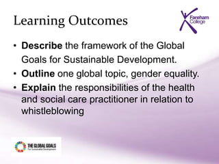 Learning Outcomes
• Describe the framework of the Global
Goals for Sustainable Development.
• Outline one global topic, gender equality.
• Explain the responsibilities of the health
and social care practitioner in relation to
whistleblowing
 