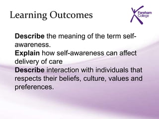 Learning Outcomes
Describe the meaning of the term self-
awareness.
Explain how self-awareness can affect
delivery of care
Describe interaction with individuals that
respects their beliefs, culture, values and
preferences.
 
