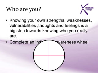 Who are you?
• Knowing your own strengths, weaknesses,
vulnerabilities ,thoughts and feelings is a
big step towards knowing who you really
are.
• Complete an individual awareness wheel
 