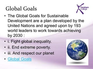Global Goals
• The Global Goals for Sustainable
Development are a plan developed by the
United Nations and agreed upon by 193
world leaders to work towards achieving
by 2030 :
• i. Fight global inequality.
• ii. End extreme poverty.
• iii. And respect our planet
• Global Goals
 