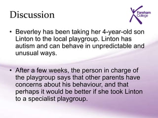 Discussion
• Beverley has been taking her 4-year-old son
Linton to the local playgroup. Linton has
autism and can behave in unpredictable and
unusual ways.
• After a few weeks, the person in charge of
the playgroup says that other parents have
concerns about his behaviour, and that
perhaps it would be better if she took Linton
to a specialist playgroup.
 