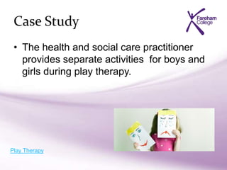 Case Study
• The health and social care practitioner
provides separate activities for boys and
girls during play therapy.
Play Therapy
 
