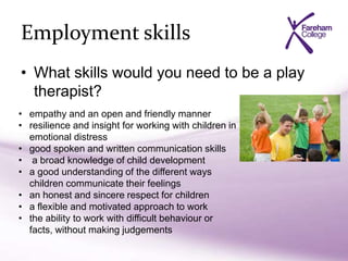 Employment skills
• What skills would you need to be a play
therapist?
• empathy and an open and friendly manner
• resilience and insight for working with children in
emotional distress
• good spoken and written communication skills
• a broad knowledge of child development
• a good understanding of the different ways
children communicate their feelings
• an honest and sincere respect for children
• a flexible and motivated approach to work
• the ability to work with difficult behaviour or
facts, without making judgements
 