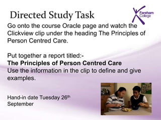 Directed Study Task
Go onto the course Oracle page and watch the
Clickview clip under the heading The Principles of
Person Centred Care.
Put together a report titled:-
The Principles of Person Centred Care
Use the information in the clip to define and give
examples.
Hand-in date Tuesday 26th
September
 