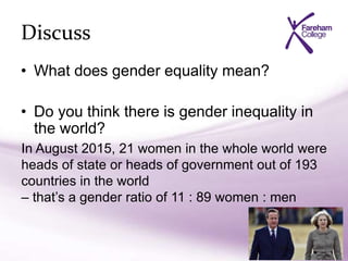 Discuss
• What does gender equality mean?
• Do you think there is gender inequality in
the world?
In August 2015, 21 women in the whole world were
heads of state or heads of government out of 193
countries in the world
– that’s a gender ratio of 11 : 89 women : men
 