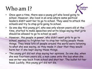 Who am I?
• Once upon a time, there was a young girl who loved going to
school. However, she lived in an area where some political
leaders didn’t want her to go to school. They used to attack the
schools and try to stop girls going to school.
• So one day this young girl, who was only eleven years old at the
time, started to make speeches and write blogs saying that girls
should be allowed to go to school as well.
• However, the people in power, who didn’t want girls to go to
school, wanted to frighten her to stop her telling people these
things. They knew lots of people around the world were listening
to what she was saying, so they made it clear that they would
harm her if she kept saying these things.
• The young girl did not stop saying her opinions. So one day, when
she was fourteen years old, a man came onto the bus when she
was on her way back from school and shot her. The bullet hit her
head. Luckily, this young girl did not die.
 