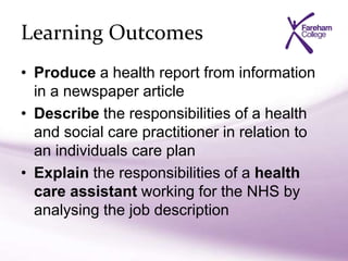 Learning Outcomes
• Produce a health report from information
in a newspaper article
• Describe the responsibilities of a health
and social care practitioner in relation to
an individuals care plan
• Explain the responsibilities of a health
care assistant working for the NHS by
analysing the job description
 