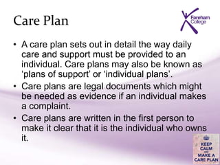 Care Plan
• A care plan sets out in detail the way daily
care and support must be provided to an
individual. Care plans may also be known as
‘plans of support’ or ‘individual plans’.
• Care plans are legal documents which might
be needed as evidence if an individual makes
a complaint.
• Care plans are written in the first person to
make it clear that it is the individual who owns
it.
 