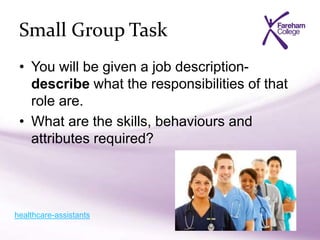 Small Group Task
• You will be given a job description-
describe what the responsibilities of that
role are.
• What are the skills, behaviours and
attributes required?
healthcare-assistants
 