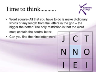 Time to think………..
• Word square- All that you have to do is make dictionary
words of any length from the letters in the grid – the
bigger the better! The only restriction is that the word
must contain the central letter.
• Can you find the nine letter word!
J C T
N N O
I E I
 