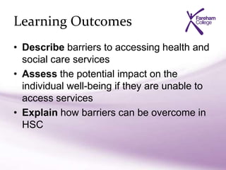 Learning Outcomes
• Describe barriers to accessing health and
social care services
• Assess the potential impact on the
individual well-being if they are unable to
access services
• Explain how barriers can be overcome in
HSC
 