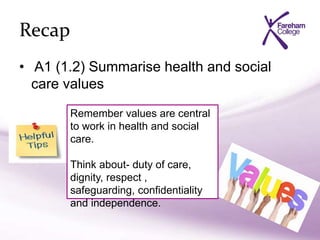 Recap
• A1 (1.2) Summarise health and social
care values
Remember values are central
to work in health and social
care.
Think about- duty of care,
dignity, respect ,
safeguarding, confidentiality
and independence.
 