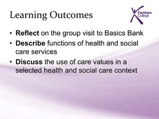 Learning Outcomes
• Reflect on the group visit to Basics Bank
• Describe functions of health and social
care services
• Discuss the use of care values in a
selected health and social care context
 
