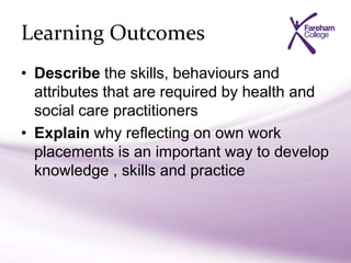 Learning Outcomes
• Describe the skills, behaviours and
attributes that are required by health and
social care practitioners
• Explain why reflecting on own work
placements is an important way to develop
knowledge , skills and practice
 