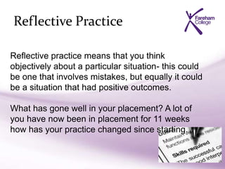 Reflective Practice
Reflective practice means that you think
objectively about a particular situation- this could
be one that involves mistakes, but equally it could
be a situation that had positive outcomes.
What has gone well in your placement? A lot of
you have now been in placement for 11 weeks
how has your practice changed since starting.
 