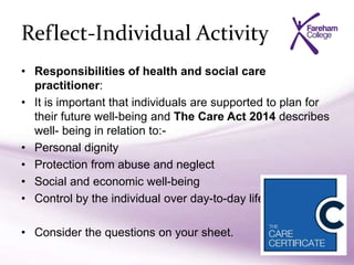 Reflect-Individual Activity
• Responsibilities of health and social care
practitioner:
• It is important that individuals are supported to plan for
their future well-being and The Care Act 2014 describes
well- being in relation to:-
• Personal dignity
• Protection from abuse and neglect
• Social and economic well-being
• Control by the individual over day-to-day life
• Consider the questions on your sheet.
 