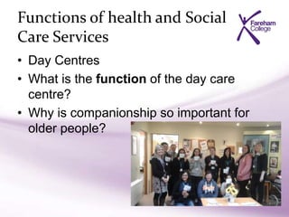Functions of health and Social
Care Services
• Day Centres
• What is the function of the day care
centre?
• Why is companionship so important for
older people?
 