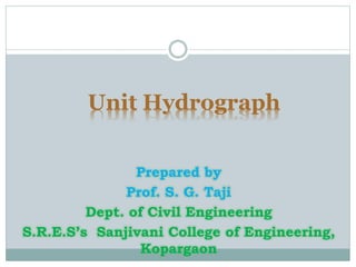 Unit Hydrograph
Prepared by
Prof. S. G. Taji
Dept. of Civil Engineering
S.R.E.S’s Sanjivani College of Engineering,
Kopargaon
 