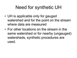 Need for synthetic UH
• UH is applicable only for gauged
watershed and for the point on the stream
where data are measured
• For other locations on the stream in the
same watershed or for nearby (ungauged)
watersheds, synthetic procedures are
used.
 