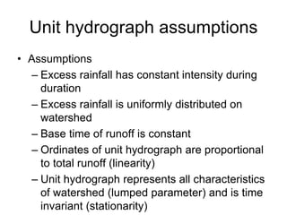 Unit hydrograph assumptions
• Assumptions
– Excess rainfall has constant intensity during
duration
– Excess rainfall is uniformly distributed on
watershed
– Base time of runoff is constant
– Ordinates of unit hydrograph are proportional
to total runoff (linearity)
– Unit hydrograph represents all characteristics
of watershed (lumped parameter) and is time
invariant (stationarity)
 