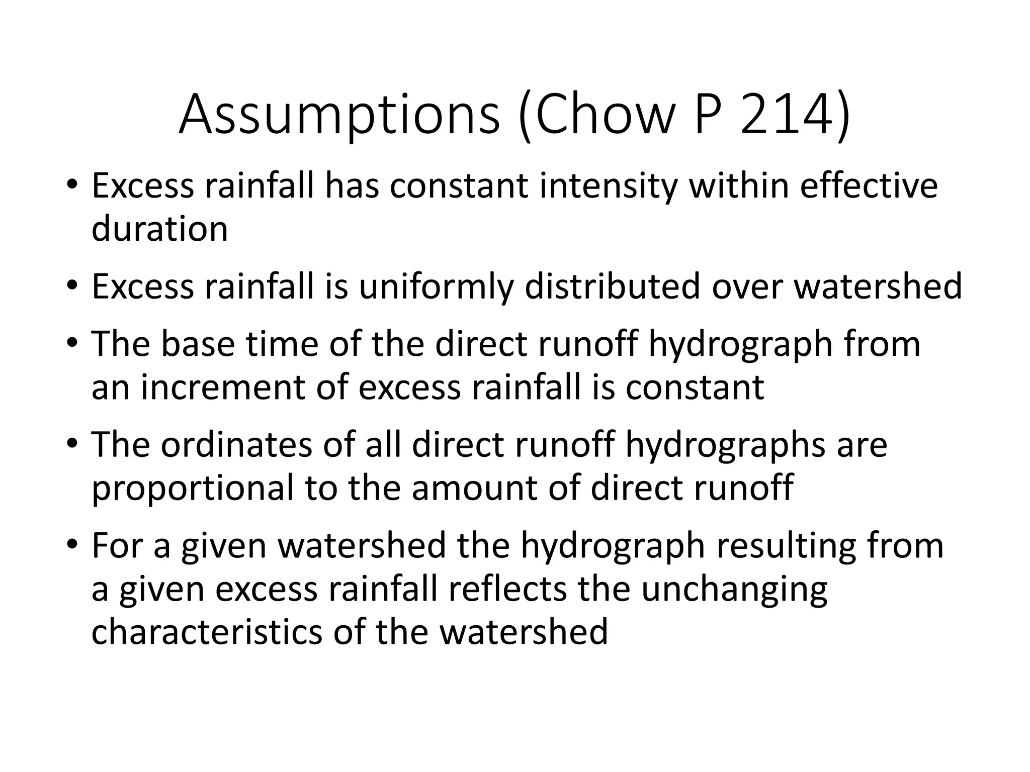 Assumptions (Chow P 214)
• Excess rainfall has constant intensity within effective
duration
• Excess rainfall is uniformly distributed over watershed
• The base time of the direct runoff hydrograph from
an increment of excess rainfall is constant
• The ordinates of all direct runoff hydrographs are
proportional to the amount of direct runoff
• For a given watershed the hydrograph resulting from
a given excess rainfall reflects the unchanging
characteristics of the watershed
 