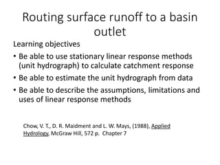 Routing surface runoff to a basin
outlet
Learning objectives
• Be able to use stationary linear response methods
(unit hydrograph) to calculate catchment response
• Be able to estimate the unit hydrograph from data
• Be able to describe the assumptions, limitations and
uses of linear response methods
Chow, V. T., D. R. Maidment and L. W. Mays, (1988), Applied
Hydrology, McGraw Hill, 572 p. Chapter 7
 