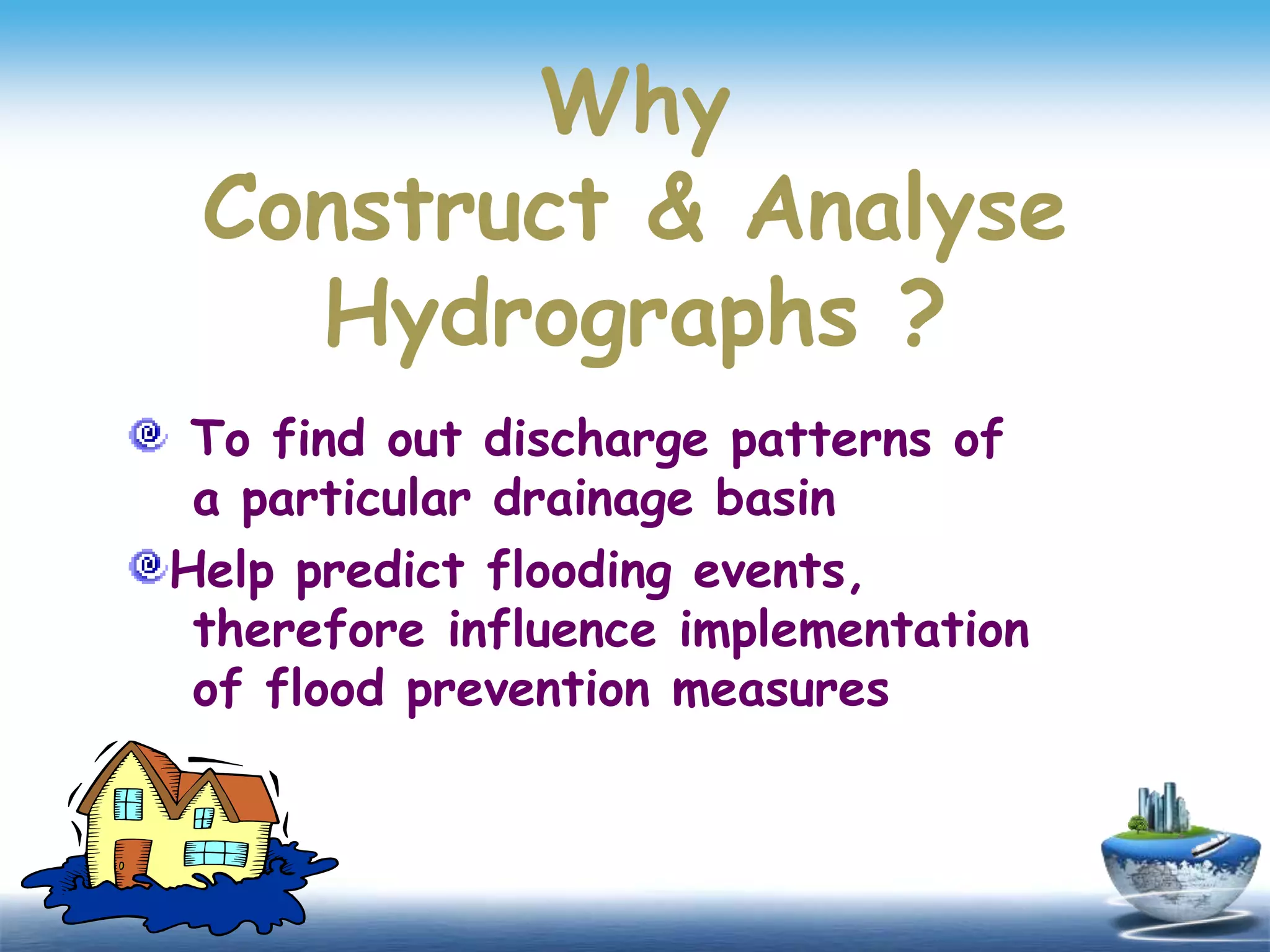 Why
Construct & Analyse
Hydrographs ?
To find out discharge patterns of
a particular drainage basin
Help predict flooding events,
therefore influence implementation
of flood prevention measures
 