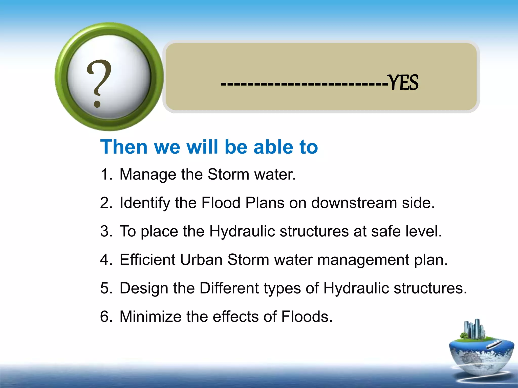 Text in
here
-------------------------YES
?
Then we will be able to
1. Manage the Storm water.
2. Identify the Flood Plans on downstream side.
3. To place the Hydraulic structures at safe level.
4. Efficient Urban Storm water management plan.
5. Design the Different types of Hydraulic structures.
6. Minimize the effects of Floods.
 