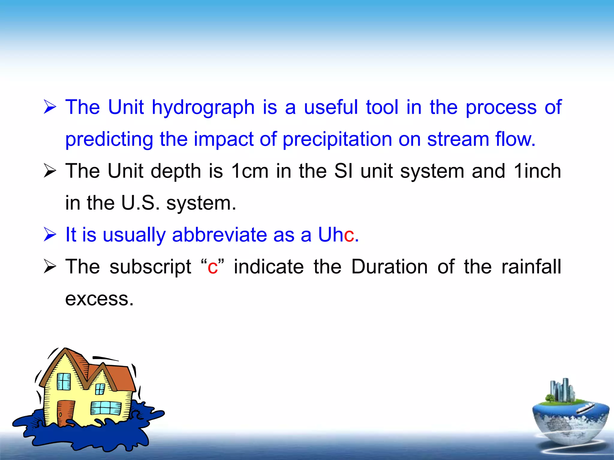 Text in
here
 The Unit hydrograph is a useful tool in the process of
predicting the impact of precipitation on stream flow.
 The Unit depth is 1cm in the SI unit system and 1inch
in the U.S. system.
 It is usually abbreviate as a Uhc.
 The subscript “c” indicate the Duration of the rainfall
excess.
 