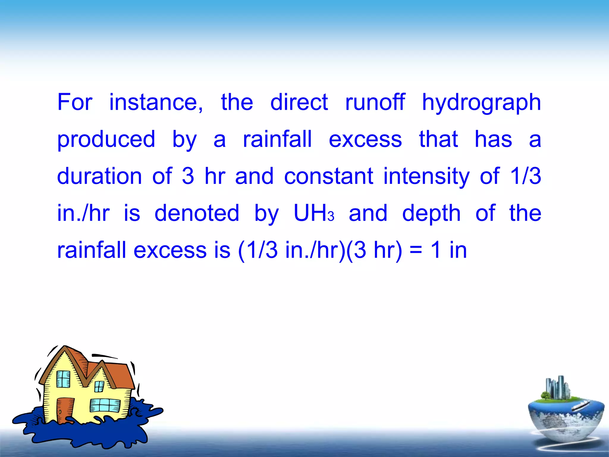 Text in
here
For instance, the direct runoff hydrograph
produced by a rainfall excess that has a
duration of 3 hr and constant intensity of 1/3
in./hr is denoted by UH3 and depth of the
rainfall excess is (1/3 in./hr)(3 hr) = 1 in
 