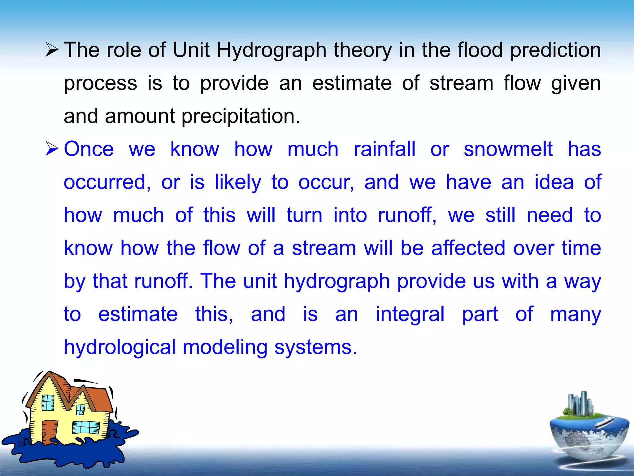 Text in
here
Text in
here
The role of Unit Hydrograph theory in the flood prediction
process is to provide an estimate of stream flow given
and amount precipitation.
Once we know how much rainfall or snowmelt has
occurred, or is likely to occur, and we have an idea of
how much of this will turn into runoff, we still need to
know how the flow of a stream will be affected over time
by that runoff. The unit hydrograph provide us with a way
to estimate this, and is an integral part of many
hydrological modeling systems.
 
