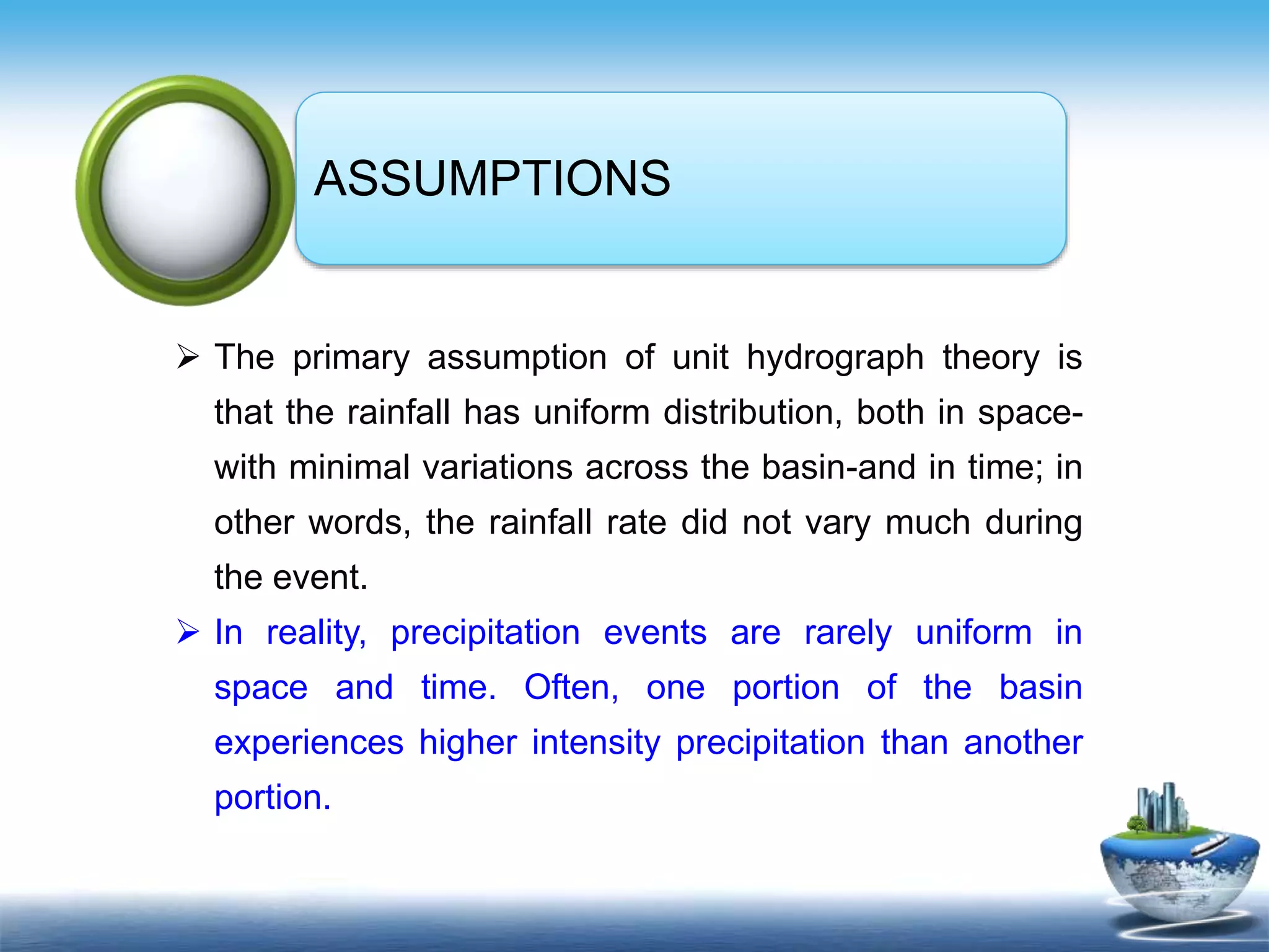 Text in
here
Text in
here
ASSUMPTIONS
 The primary assumption of unit hydrograph theory is
that the rainfall has uniform distribution, both in space-
with minimal variations across the basin-and in time; in
other words, the rainfall rate did not vary much during
the event.
 In reality, precipitation events are rarely uniform in
space and time. Often, one portion of the basin
experiences higher intensity precipitation than another
portion.
 