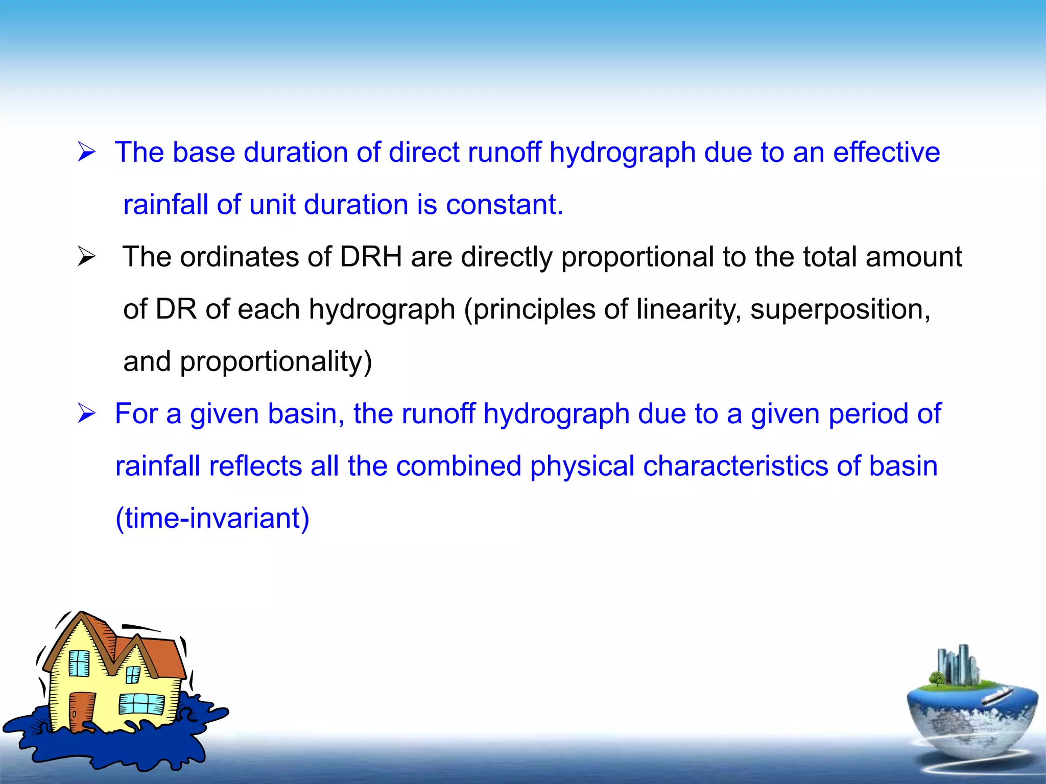 Text in
here
Text in
here
 The base duration of direct runoff hydrograph due to an effective
rainfall of unit duration is constant.
 The ordinates of DRH are directly proportional to the total amount
of DR of each hydrograph (principles of linearity, superposition,
and proportionality)
 For a given basin, the runoff hydrograph due to a given period of
rainfall reflects all the combined physical characteristics of basin
(time-invariant)
 